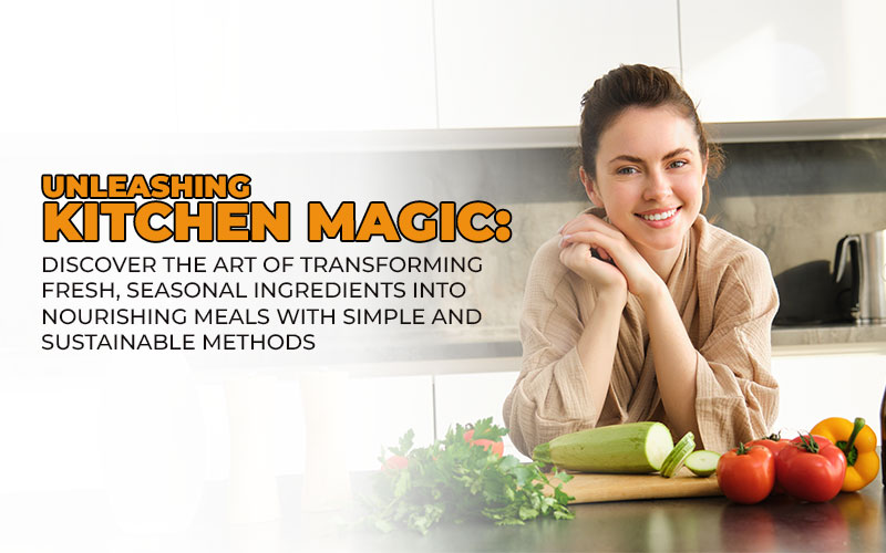 Unleashing Kitchen Magic: Discover the Art of Transforming Fresh, Seasonal Ingredients into Nourishing Meals with Simple and Sustainable Methods